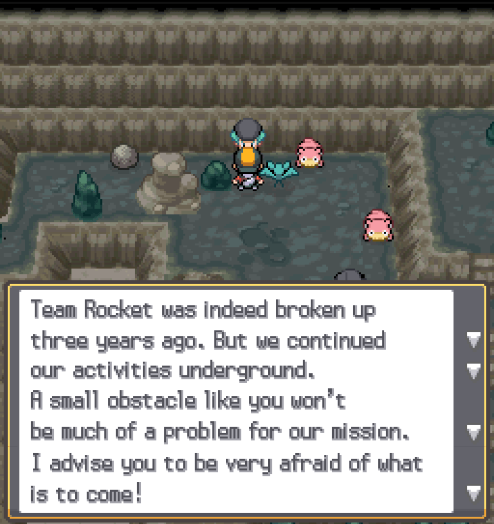 Proton: Team Rocket was indeed broken up three years ago.  But we continued our activities underground.  A small obstacle like you won't be much of a problem for our mission.  I advise you to be very afraid of what is to come!
