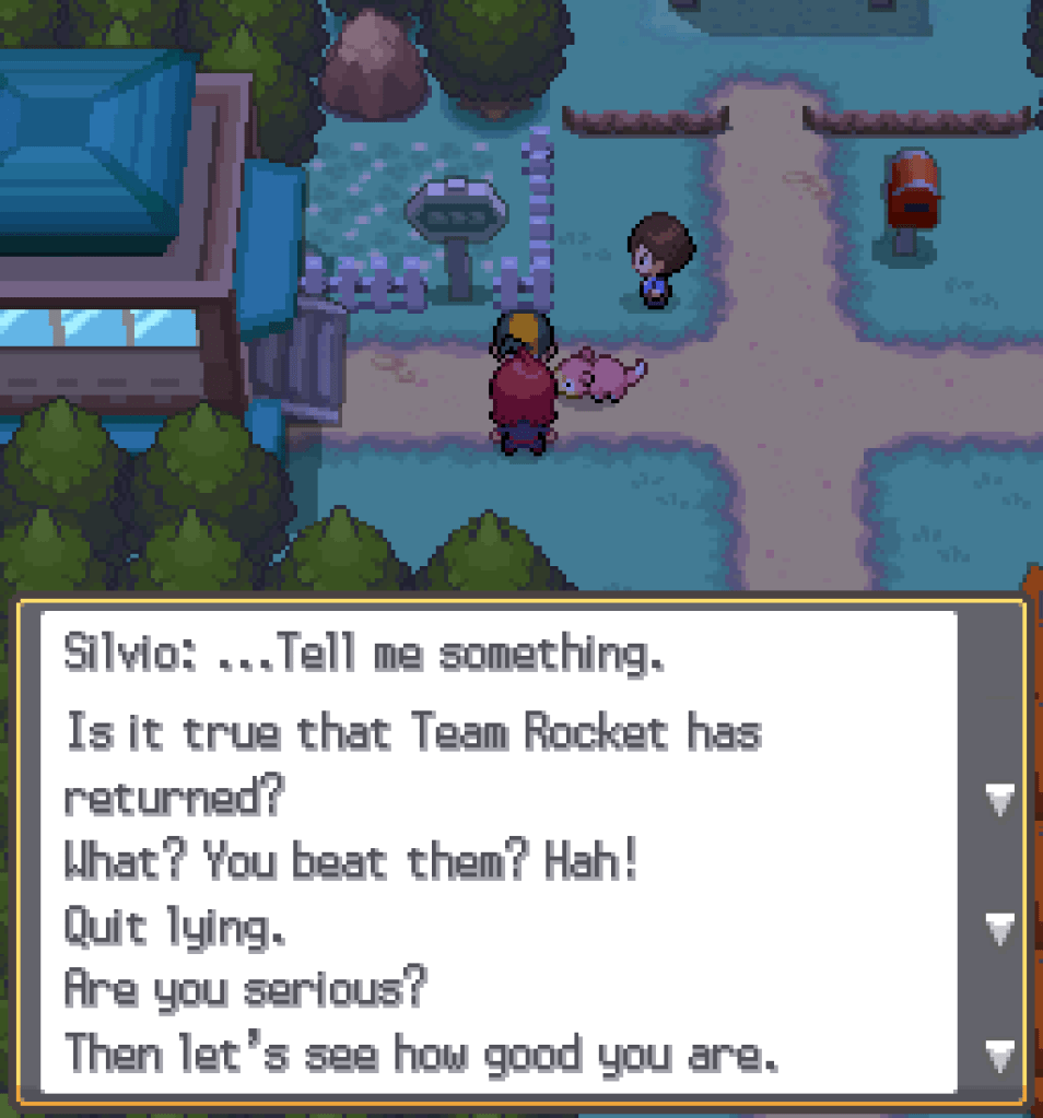 Standing at the west gatehouse of Azalea Town, speaking to Silvio, the rival character.  Silvio: ...Tell me something.  Is it true that Team Rocket has returned?  What?  You beat them?  Hah!  Quit lying.  Are you serious?  Then let's see how good you are.