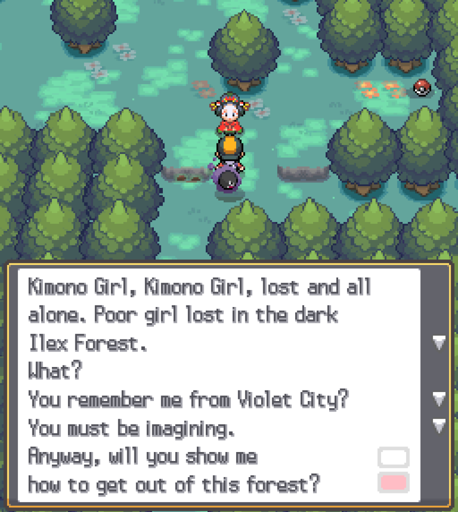 Still in Ilex Forest, now talking to a Kimono Girl: Kimono Girl, Kimono Girl, lost and all alone.  Poor girl lost in the dark Ilex Forest.  What?  You remember me from Violet City?  You must be imagining.  Anyway, will you show me how to get out of this forest?