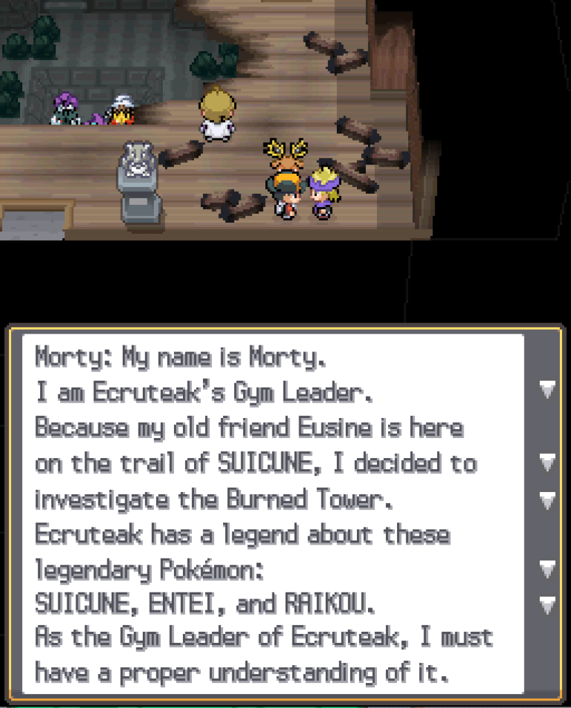 Morty, a young man wearing a purple scarf and headband: My name is Morty. I am Ecruteak's Gym Leader. Because my old friend Eusine is here on the trail of Suicune, I decided to investigate the Burned Tower. Ecruteak has a legend about these legendary Pokémon: Suicune, Entei and Raikou. As the Gym Leader of Ecruteak, I must have a proper understanding of it.