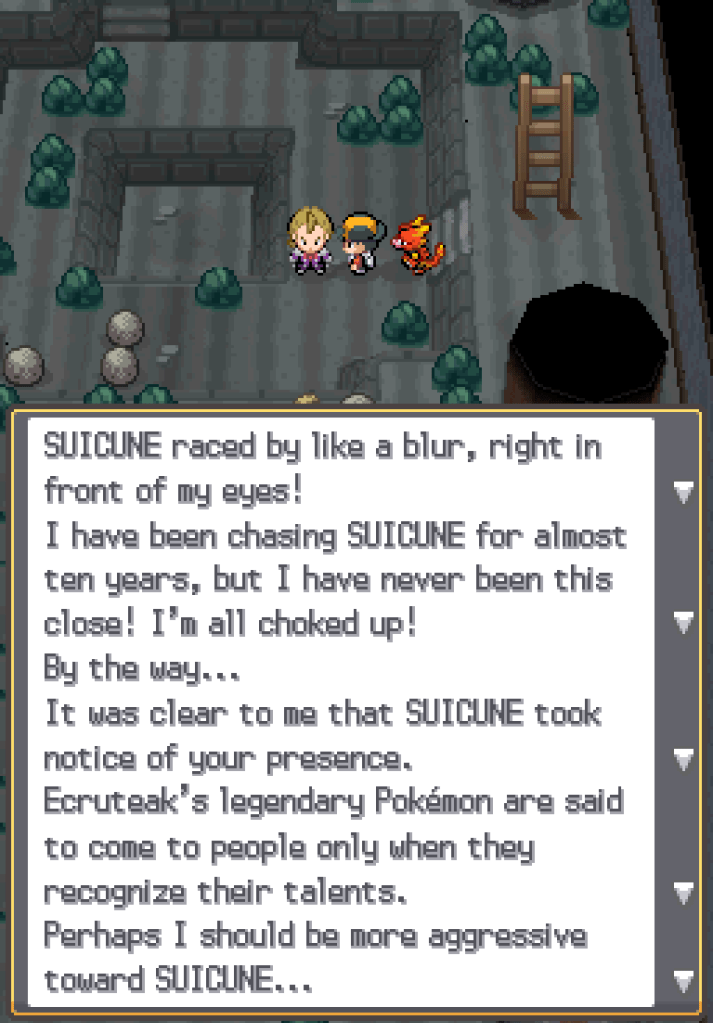 Eusine: Suicune raced by like a blur, right in front of my eyes! I have been chasing Suicune for almost ten years, but I have never been this close! I'm all choked up! By the way... It was clear to me that Suicune took notice of your presence. Ecruteak's legendary Pokémon are said to come to people only when they recognise their talents. Perhaps I should be more aggressive toward Suicune...