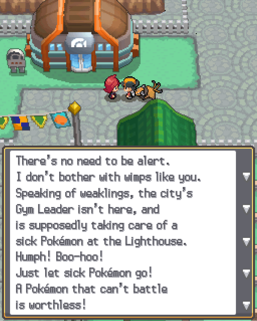 Outside the Olivine Gym, speaking to the rival character: There's no need to be alter. I don't bother with wimps like you. Speaking of weaklings, the city's Gym leader isn't here, and is supposedly taking care of a sick Pokémon at the Lighthouse. Humph! Boo-hoo! Just let sick Pokémon go! A Pokémon that can't battle is worthless!