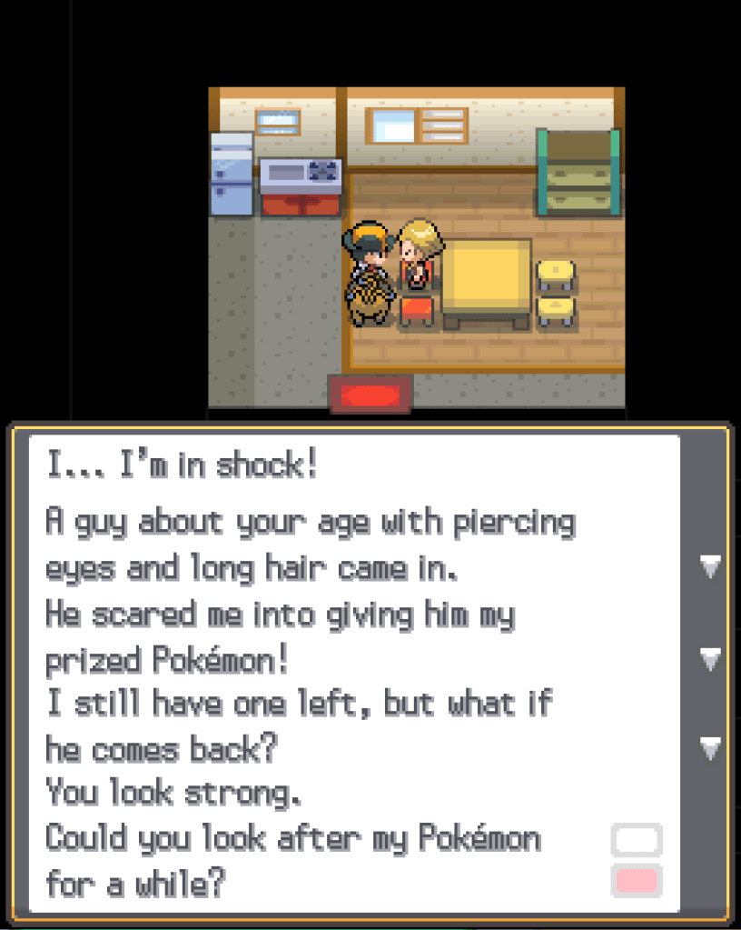 In a house, speaking to a young man: I... I'm in shock! A guy about your age with piercing eyes and long hair came in. He scared me into giving him my prized Pokémon! I still have one left, but what if he comes back? You look strong. Could you look after my Pokémon for a while?