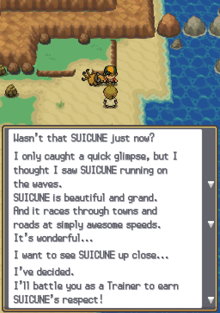 Eusine approaches: Wasn't that Suicune just now? I only caught a quick glimpse, but I thought I saw Suicune running on the waves. Suicune is beautiful and grand. And it races through towns and roads at simply awesome speeds. It's wonderful... I want to see Suicune up close... I've decided. I'll battle you as a Trainer to earn Suicune's respect!