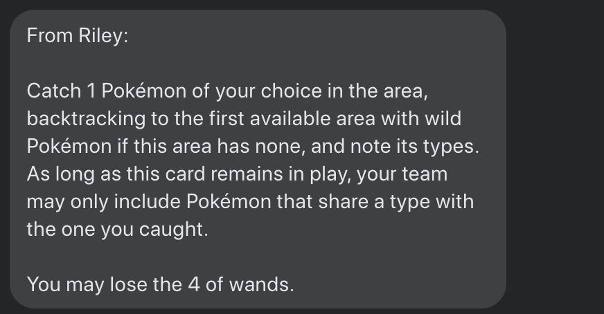 A message in Facebook Messenger:
From Riley:
Catch 1 Pokémon of your choice in the area, backtracking to the first available area with wild Pokémon if this area has none, and note its types. As long as this card remains in play, your team may only include Pokémon that share a type with the one you caught.
You may lose the 4 of wands.