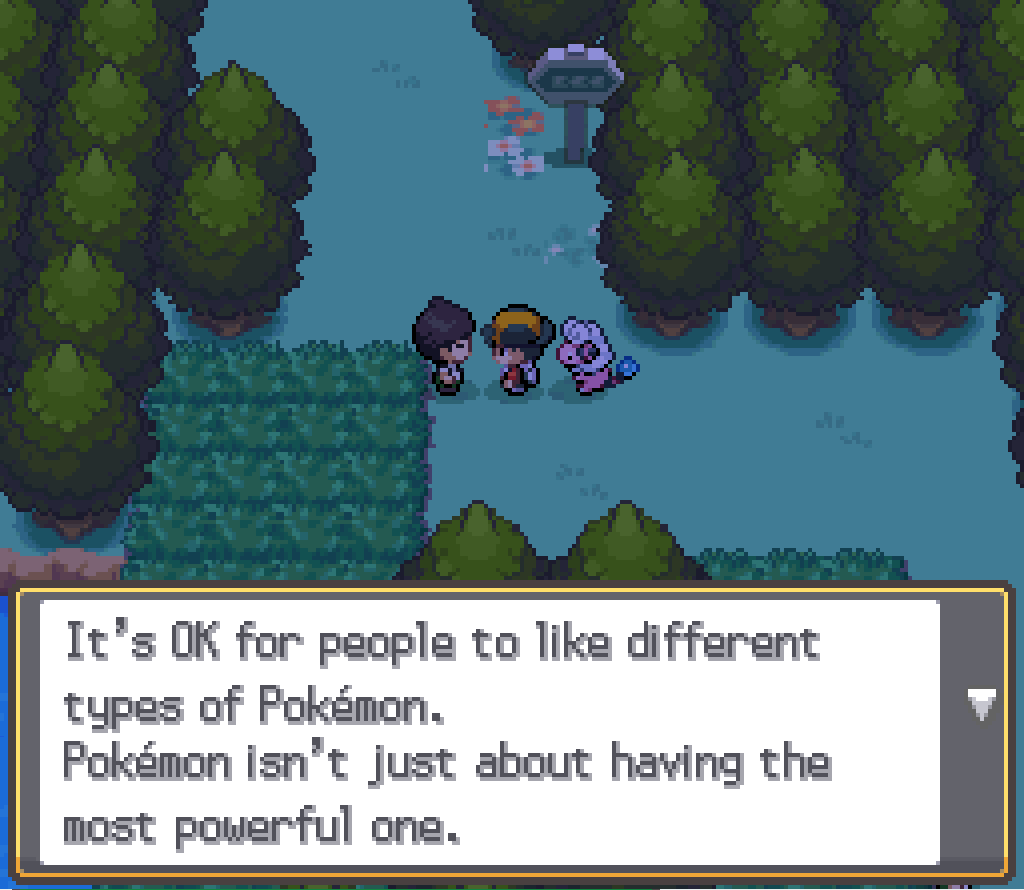 Talking to another Pokémaniac: It's OK for people to like different types of Pokémon. Pokémon isn't just about having the most powerful one.
